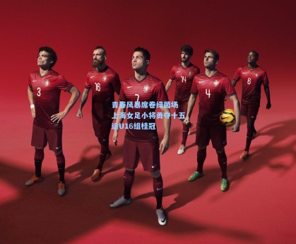 青春风暴席卷绿茵场 上海女足小将勇夺十五运U16组桂冠