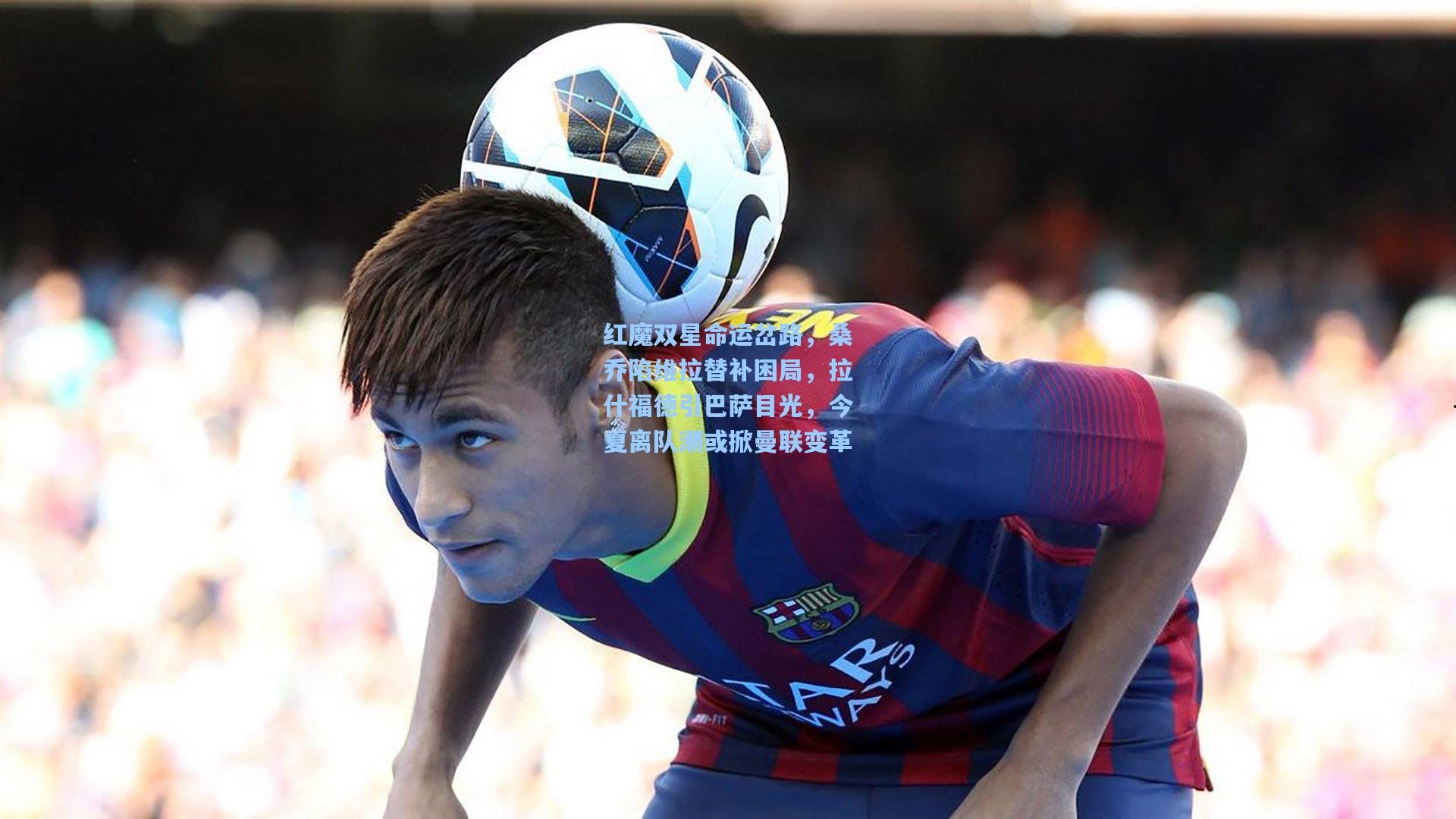 红魔双星命运岔路，桑乔陷维拉替补困局，拉什福德引巴萨目光，今夏离队潮或掀曼联变革